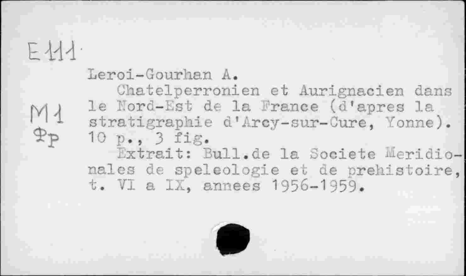 ﻿ЕШ
Md.
ФР
Leroi-Gourhan А.
Chatelperronien et Aurignacien dans le Nord-Est de la France (d’apres la stratigraphie d’Arcy-sur-Cure, Yonne). 10p., 3 fig.
Extrait: Bull.de la Société Méridionales de spéléologie et de orehistoire, t. VI a IX, années 1956-1959.